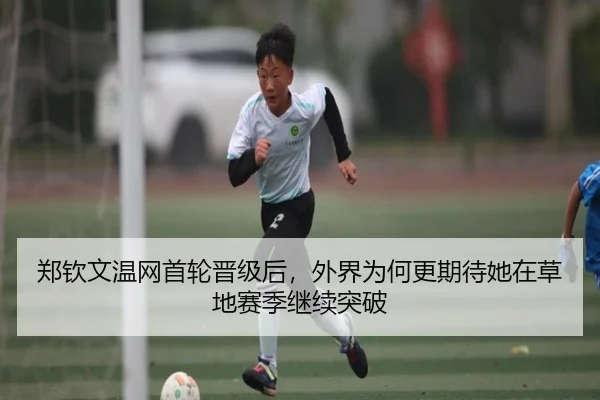 郑钦文温网首轮晋级后，外界为何更期待她在草地赛季继续突破